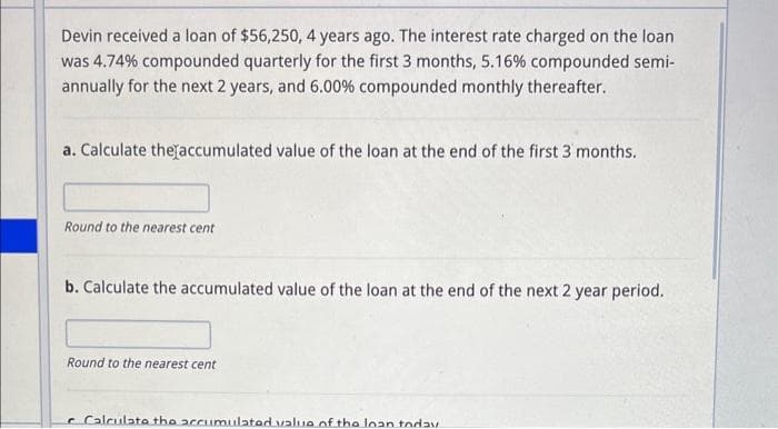 Devin received a loan of $56,250, 4 years ago. The interest rate charged on the loan
was 4.74% compounded quarterly for the first 3 months, 5.16% compounded semi-
annually for the next 2 years, and 6.00% compounded monthly thereafter.
a. Calculate the accumulated value of the loan at the end of the first 3 months.
Round to the nearest cent
b. Calculate the accumulated value of the loan at the end of the next 2 year period.
Round to the nearest cent
Calculate the accumulated value of the loan today.