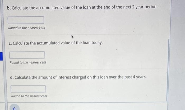 b. Calculate the accumulated value of the loan at the end of the next 2 year period.
Round to the nearest cent
c. Calculate the accumulated value of the loan today.
Round to the nearest cent
d. Calculate the amount of interest charged on this loan over the past 4 years.
Round to the nearest cent