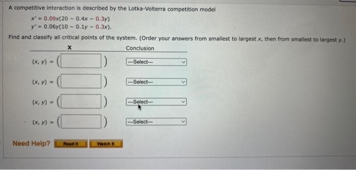 A competitive interaction is described by the Lotka-Volterra competition model
x = 0.09x(20-0.4x - 0.3y)
y' = 0.06y(100.1-0.3x).
Find and classify all critical points of the system. (Order your answers from smallest to largest x, then from smallest to largest y.)
X
Conclusion
(x, y) =
(x, y) =
- (x, y) =
Need Help?
Read It
Watch It
-Select--
-Select---
-Select-
-Select--