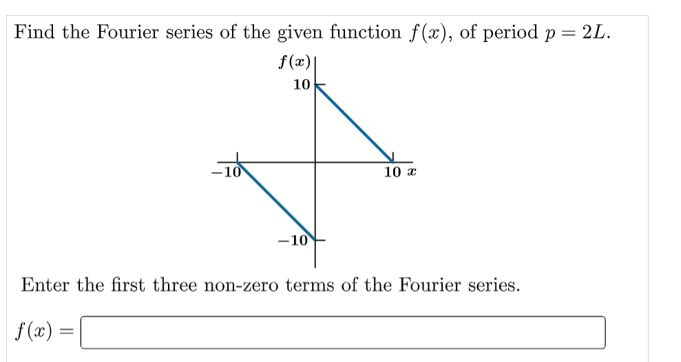 Find the Fourier series of the given function f(x), of period p
f(x)|
10
f(x) =
-10
10 x
Enter the first three non-zero terms of the Fourier series.
= 2L.