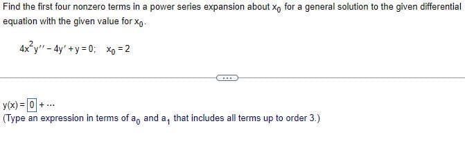 Find the first four nonzero terms in a power series expansion about xo for a general solution to the given differential
equation with the given value for xo.
4x²y" - 4y +y=0; xo = 2
y(x) = 0 + ...
(Type an expression in terms of a, and a, that includes all terms up to order 3.)