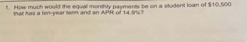 1. How much would the equal monthly payments be on a student loan of $10,500
that has a ten-year term and an APR of 14.9%?
