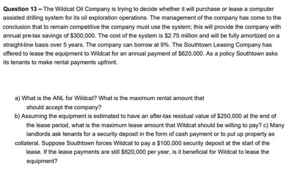 Question 13 - The Wildcat Oil Company is trying to decide whether it will purchase or lease a computer
assisted drilling system for its oil exploration operations. The management of the company has come to the
conclusion that to remain competitive the company must use the system; this will provide the company with
annual pre-tax savings of $300,000. The cost of the system is $2.75 million and will be fully amortized on a
straight-line basis over 5 years. The company can borrow at 9%. The Southtown Leasing Company has
offered to lease the equipment to Wildcat for an annual payment of $620,000. As a policy Southtown asks
its tenants to make rental payments upfront.
a) What is the ANL for Wildcat? What is the maximum rental amount that
should accept the company?
b) Assuming the equipment is estimated to have an after-tax residual value of $250,000 at the end of
the lease period, what is the maximum lease amount that Wildcat should be willing to pay? c) Many
landlords ask tenants for a security deposit in the form of cash payment or to put up property as
collateral. Suppose Southtown forces Wildcat to pay a $100,000 security deposit at the start of the
lease. If the lease payments are still $620,000 per year, is it beneficial for Wildcat to lease the
equipment?