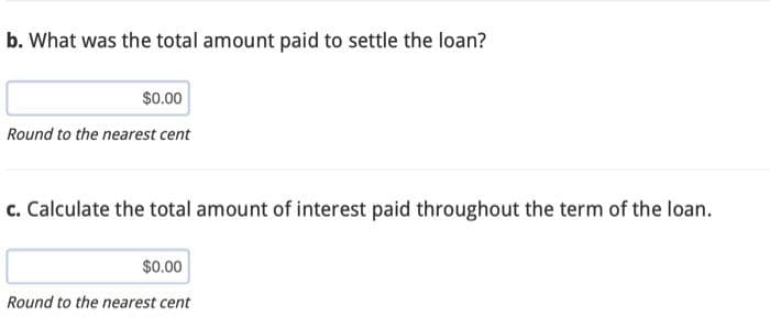 b. What was the total amount paid to settle the loan?
$0.00
Round to the nearest cent
c. Calculate the total amount of interest paid throughout the term of the loan.
$0.00
Round to the nearest cent