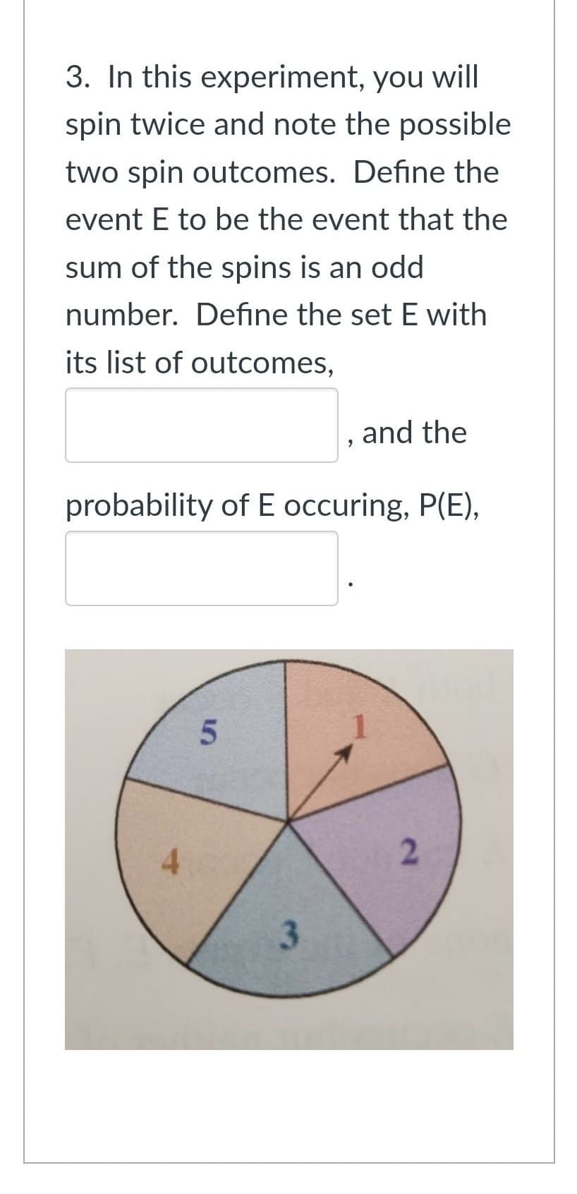 3. In this experiment, you will
spin twice and note the possible
two spin outcomes. Define the
event E to be the event that the
sum of the spins is an odd
number. Define the set E with
its list of outcomes,
4
probability of E occuring, P(E),
5
9
3
and the
1
2