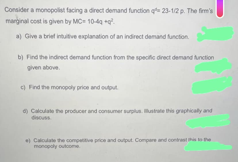 Consider a monopolist facing a direct demand function qd= 23-1/2 p. The firm's
marginal cost is given by MC= 10-4q+q².
a) Give a brief intuitive explanation of an indirect demand function.
b) Find the indirect demand function from the specific direct demand function
given above.
c) Find the monopoly price and output.
d) Calculate the producer and consumer surplus. Illustrate this graphically and
discuss.
e) Calculate the competitive price and output. Compare and contrast this to the
monopoly outcome.