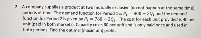 2. A company supplies a product at two mutually exclusive (do not happen at the same time)
periods of time. The demand function for Period 1 is P₁ = 800-20₁ and the demand
function for Period 2 is given by P₂ = 760-202. The cost for each unit provided is 40 per
unit (paid in both markets). Capacity costs 60 per unit and is only paid once and used in
both periods. Find the optimal (maximum) profit.
