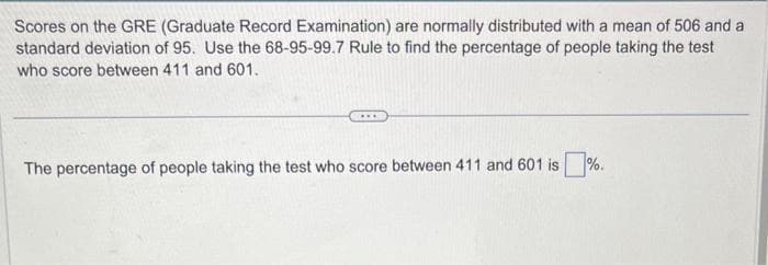 Scores on the GRE (Graduate Record Examination) are normally distributed with a mean of 506 and a
standard deviation of 95. Use the 68-95-99.7 Rule to find the percentage of people taking the test
who score between 411 and 601.
www
The percentage of people taking the test who score between 411 and 601 is%.