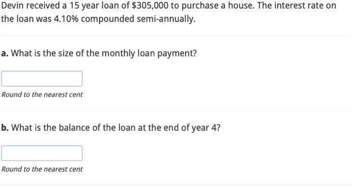 Devin received a 15 year loan of $305,000 to purchase a house. The interest rate on
the loan was 4.10% compounded semi-annually.
a. What is the size of the monthly loan payment?
Round to the nearest cent
b. What is the balance of the loan at the end of year 4?
Round to the nearest cent