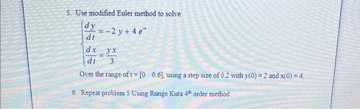 5. Use modified Euler method to solve
dy
- 2y + 4e*
dt
dx _yx
=
dt
3
Over the range of t= [0 0.6], using a step size of 0.2 with y(0) = 2 and x(0) = 4.
6. Repeat problem 5 Using Runge Kuta 4th order method