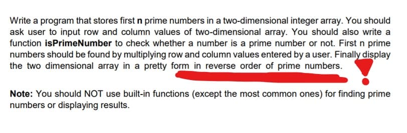 Write a program that stores first n prime numbers in a two-dimensional integer array. You should
ask user to input row and column values of two-dimensional array. You should also write a
function isPrimeNumber to check whether a number is a prime number or not. First n prime
numbers should be found by multiplying row and column values entered by a user. Finally display
the two dimensional array in a pretty form in reverse order of prime numbers.
Note: You should NOT use built-in functions (except the most common ones) for finding prime
numbers or displaying results.
