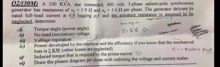 02/(30M) A 100 KVA, star connected, 400 volt, 3-phase salient-pole synchronous
generator has reactances of xa 1.9 Q2 and x 1.6 2 per phase. The generator delivers its
rated full-load current at 0.8 lagging p.f. and the armature resistance is assumed to be
neglected, determine:
Torque angle (power angle).
ii)
No-load (excitation) voltage.
iii)
Voltage regulation.
1500 rpm
S=IV
6ger lasses O
1)
vi)
Power developed by the machine and the efficiency if you know that the mechanical
loss is 2 KW (other losses are neglected).
Induced torque that is required by the prime-mover.
Pin Plass Pout
Draw the phasor diagram per phase with indicting the voltage and current scales.