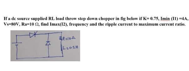 If a de source supplied RL load throw step down chopper in fig below if K=0.75, Imin (11)=4A,
Vs=80V, Ra=102, find Imax(12), frequency and the ripple current to maximum current ratio.
R=10
L=0.2H