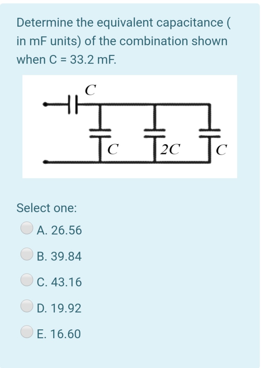 Determine the equivalent capacitance (
in mF units) of the combination shown
when C = 33.2 mF.
%3D
C
To
c
Tc Tc
C
2C
C
Select one:
A. 26.56
B. 39.84
C. 43.16
D. 19.92
E. 16.60
