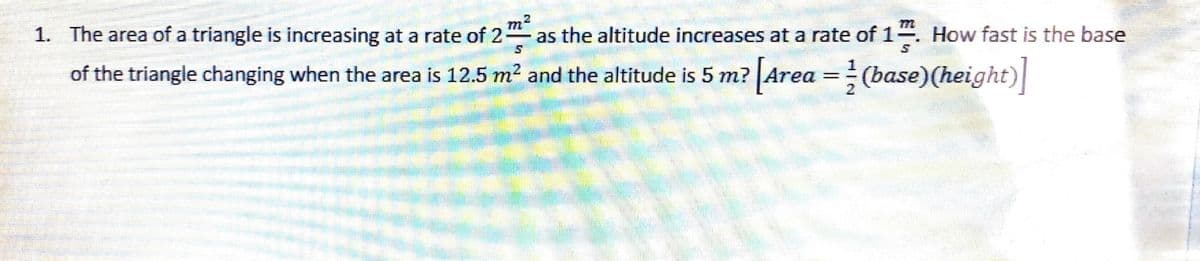 1. The area of a triangle is increasing at a rate of 2
m2
as the altitude increases at a rate of 1
How fast is the base
of the triangle changing when the area is 12.5 m² and the altitude is 5 m? Area =(base)(height)|
%3D
