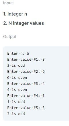 Input
1. integer n
2. N integer values
Output
Enter n: 5
Enter value #1: 3
3 is odd
Enter value #2: 6
6 is even
Enter value # 3: 4
4 is even
Enter value #4: 1
1 is odd
Enter value #5: 3
3 is odd