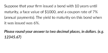 Suppose that your firm issued a bond with 10 years until
maturity, a face value of $1000, and a coupon rate of 7%
(annual payments). The yield to maturity on this bond when
it was issued was 6%.
Please round your answer to two decimal places, in dollars. (e.g.
12345.67)