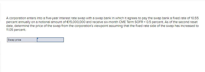 A corporation enters into a five-year Interest rate swap with a swap bank in which it agrees to pay the swap bank a fixed rate of 10.55
percent annually on a notional amount of €15,000,000 and receive six-month CME Term SOFR +0.5 percent. As of the second reset
date, determine the price of the swap from the corporation's viewpoint assuming that the fixed rate side of the swap has increased to
11.05 percent.
Swap price