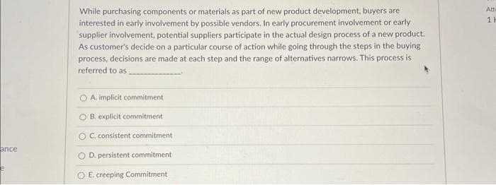 ance
While purchasing components or materials as part of new product development, buyers are
interested in early involvement by possible vendors. In early procurement involvement or early
supplier involvement, potential suppliers participate in the actual design process of a new product.
As customer's decide on a particular course of action while going through the steps in the buying
process, decisions are made at each step and the range of alternatives narrows. This process is
referred to as
O A. implicit commitment
OB. explicit commitment.
OC. consistent commitment
O D. persistent commitment
E. creeping Commitment
Atte
1H