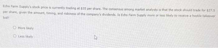 Echo Farm Supply's stock price is currently trading at $35 per share. The consensus among market analysts is that the stock should trade for $27.5
per share, given the amount, timing, and riskiness of the company's dividends. Is Echo Farm Supply more or less likely to receive a hostile takeover
bid?
O More likely
OLess likely
4