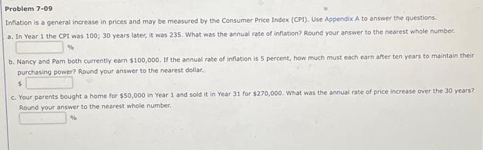 Problem 7-09
Inflation is a general increase in prices and may be measured by the Consumer Price Index (CPI). Use Appendix A to answer the questions.
a. In Year 1 the CPI was 100; 30 years later, it was 235. What was the annual rate of inflation? Round your answer to the nearest whole number.
b. Nancy and Pam both currently earn $100,000. If the annual rate of inflation is 5 percent, how much must each earn after ten years to maintain their
purchasing power? Round your answer to the nearest dollar.
c. Your parents bought a home for $50,000 in Year 1 and sold it in Year 31 for $270,000. What was the annual rate of price increase over the 30 years?
Round your answer to the nearest whole number.
%