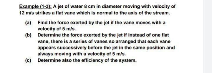 Example (1-3): A jet of water 8 cm in diameter moving with velocity of
12 m/s strikes a flat vane which is normal to the axis of the stream.
(a) Find the force exerted by the jet if the vane moves with a
velocity of 5 m/s.
(b) Determine the force exerted by the jet if instead of one flat
vane, there is a series of vanes so arranged that each vane
appears successively before the jet in the same position and
always moving with a velocity of 5 m/s.
(c) Determine also the efficiency of the system.
