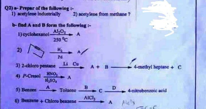 Q2) - Prepar of the following:
1) acetylene industrially
b- find A and B form the following:-
Al₂O3
1) cyclohexanol-
A
250 °C
2)
H₂
\/
Pd
3) 2-chloro pentane
4) P-Cresol HNO, A
H₂SO,
A
5) Benzen
Toluene
6) Benzene + Chloro benzene
2) acetylene from methane ?
Li Cu
A+ B
BCD 4-nitrobenzoic acid
AICI,
A
All ³3
4-methyl heptane + C