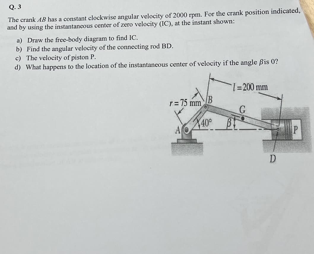 Q.3
The crank AB has a constant clockwise angular velocity of 2000 rpm. For the crank position indicated,
and by using the instantaneous center of zero velocity (IC), at the instant shown:
a) Draw the free-body diagram to find IC.
b) Find the angular velocity of the connecting rod BD.
c) The velocity of piston P.
d) What happens to the location of the instantaneous center of velocity if the angle ßis 0?
= 75 mm
1=
A
X40°
1=200 mm
G
D
P