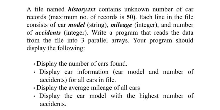 A file named history.txt contains unknown number of car
records (maximum no. of records is 50). Each line in the file
consists of car model (string), mileage (integer), and number
of accidents (integer). Write a program that reads the data
from the file into 3 parallel arrays. Your program should
display the following:
• Display the number of cars found.
Display car information (car model and number of
accidents) for all cars in file.
• Display the average mileage of all cars
Display the car model with the highest number of
accidents.
