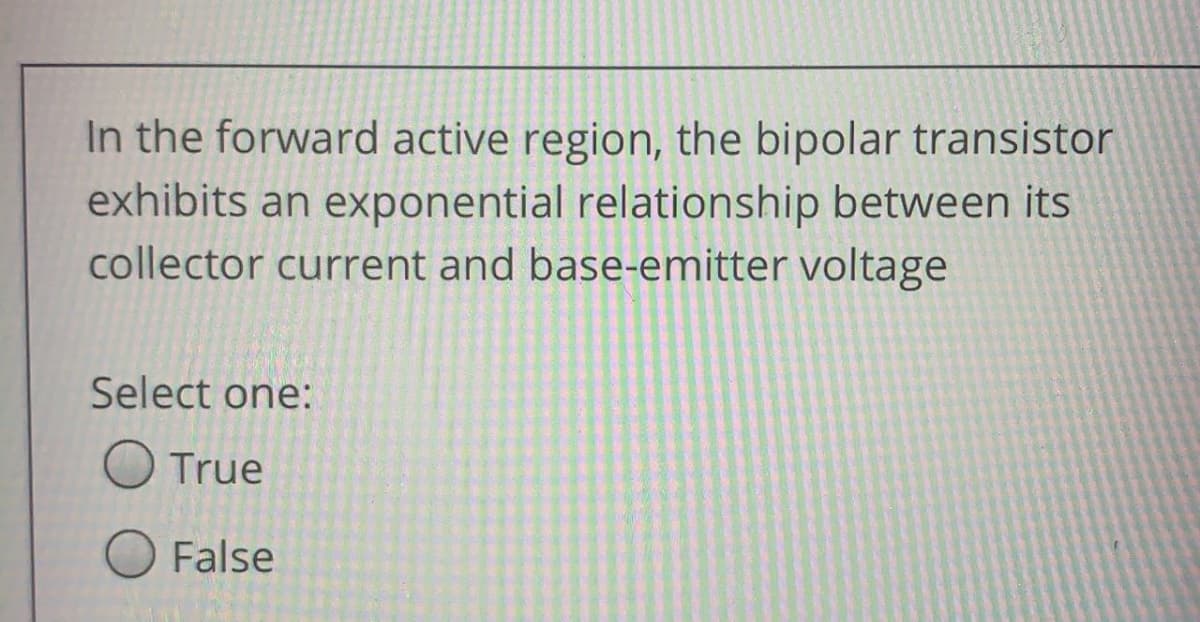 In the forward active region, the bipolar transistor
exhibits an exponential relationship between its
collector current and base-emitter voltage
Select one:
True
False
