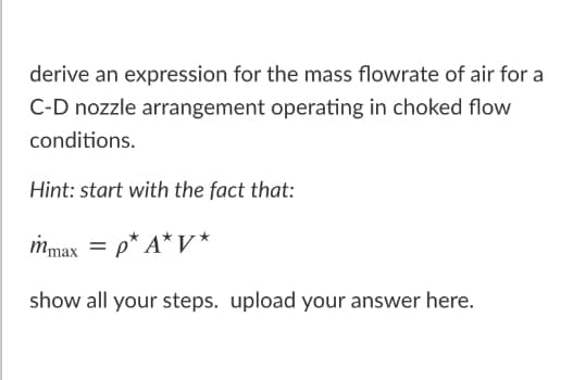 derive an expression for the mass flowrate of air for a
C-D nozzle arrangement operating in choked flow
conditions.
Hint: start with the fact that:
mmax = p* A*V *
show all your steps. upload your answer here.
