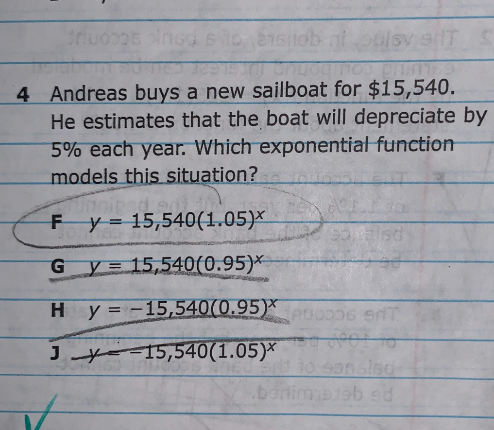 ob ni
4 Andreas buys a new sailboat for $15,540.
He estimates that the boat will depreciate by
5% each year. Which exponential function
models this situation?
F y= 15,540(1.05)×
y= 15,540(0.95)*
G.
Hy = -15,540(0.95)*
etioo06 e
100101-
J yo 15,540(1.05)*
sied
