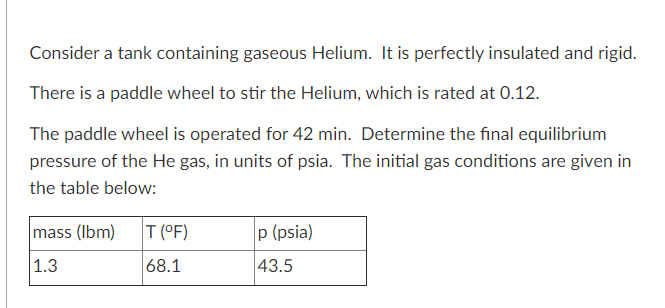 Consider a tank containing gaseous Helium. It is perfectly insulated and rigid.
There is a paddle wheel to stir the Helium, which is rated at 0.12.
The paddle wheel is operated for 42 min. Determine the final equilibrium
pressure of the He gas, in units of psia. The initial gas conditions are given in
the table below:
mass (Ibm)
T (°F)
p (psia)
|1.3
68.1
43.5

