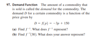 97. Demand Function The amount of a commodity that
is sold is called the demand for the commodity. The
demand D for a certain commodity is a function of the
price given by
D = f(p) = -3p + 150
(a) Find f. What does f represent?
(b) Find f'(30). What does your answer represent?
