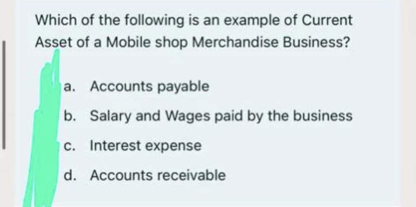 Which of the following is an example of Current
Asset of a Mobile shop Merchandise Business?
a. Accounts payable
b. Salary and Wages paid by the business
c. Interest expense
d. Accounts receivable
