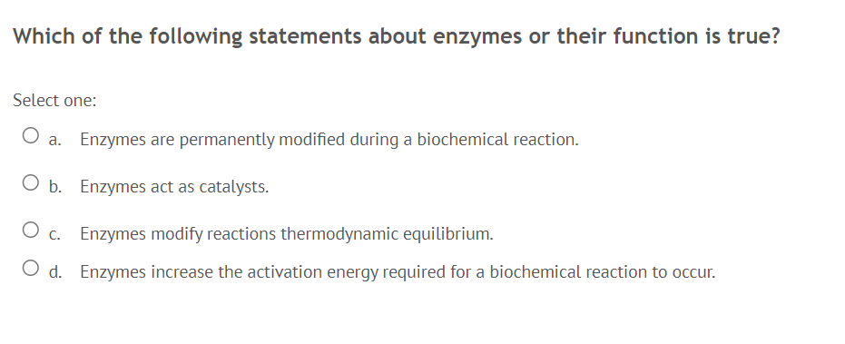 Which of the following statements about enzymes or their function is true?
Select one:
a. Enzymes are permanently modified during a biochemical reaction.
O b. Enzymes act as catalysts.
c. Enzymes modify reactions thermodynamic equilibrium.
O d. Enzymes increase the activation energy required for a biochemical reaction to occur.
