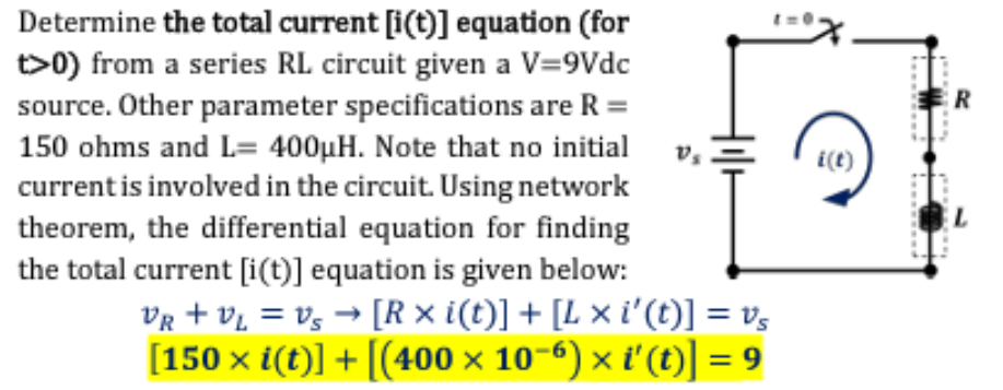 Determine the total current [i(t)] equation (for
t>0) from a series RL circuit given a V=9Vdc
source. Other parameter specifications are R =
150 ohms and L= 400μH. Note that no initial
current is involved in the circuit. Using network
theorem, the differential equation for finding
the total current [i(t)] equation is given below:
V₂
VR + VL = Vs → [R × i(t)] + [L × i'(t)] = vs
[150 x i(t)] + [(400 × 10−6) × i' (t)] = 9
i(t)
R