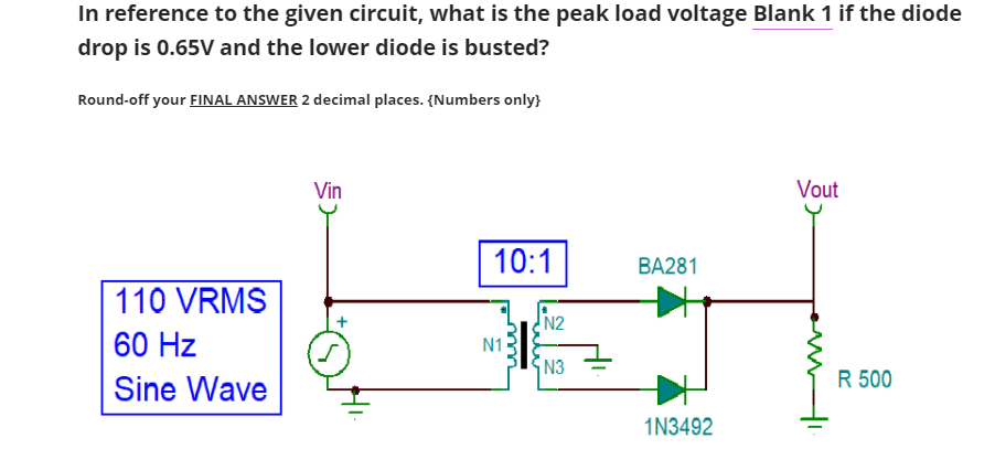 In reference to the given circuit, what is the peak load voltage Blank 1 if the diode
drop is 0.65V and the lower diode is busted?
Round-off your FINAL ANSWER 2 decimal places. {Numbers only}
Vin
Vout
10:1
BA281
110 VRMS
N2
60 Hz
N1
N3
R 500
Sine Wave
1N3492
