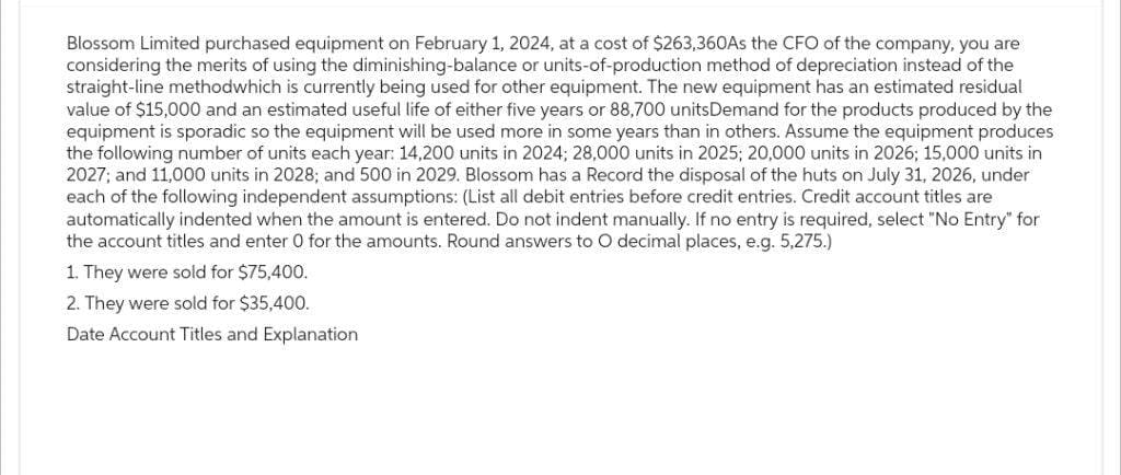Blossom Limited purchased equipment on February 1, 2024, at a cost of $263,360As the CFO of the company, you are
considering the merits of using the diminishing-balance or units-of-production method of depreciation instead of the
straight-line methodwhich is currently being used for other equipment. The new equipment has an estimated residual
value of $15,000 and an estimated useful life of either five years or 88,700 unitsDemand for the products produced by the
equipment is sporadic so the equipment will be used more in some years than in others. Assume the equipment produces
the following number of units each year: 14,200 units in 2024; 28,000 units in 2025; 20,000 units in 2026; 15,000 units in
2027; and 11,000 units in 2028; and 500 in 2029. Blossom has a Record the disposal of the huts on July 31, 2026, under
each of the following independent assumptions: (List all debit entries before credit entries. Credit account titles are
automatically indented when the amount is entered. Do not indent manually. If no entry is required, select "No Entry" for
the account titles and enter O for the amounts. Round answers to O decimal places, e.g. 5,275.)
1. They were sold for $75,400.
2. They were sold for $35,400.
Date Account Titles and Explanation