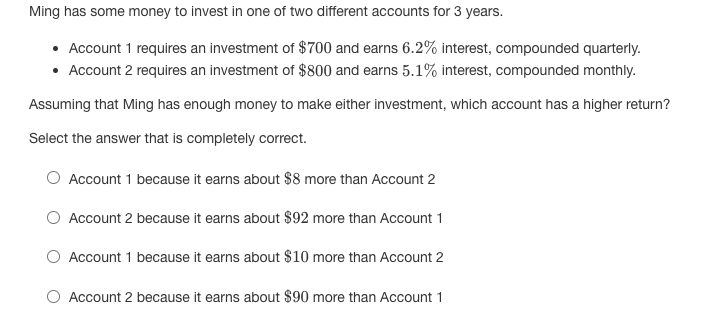 Ming has some money to invest in one of two different accounts for 3 years.
Account 1 requires an investment of $700 and earns 6.2% interest, compounded quarterly.
• Account 2 requires an investment of $800 and earns 5.1% interest, compounded monthly.
Assuming that Ming has enough money to make either investment, which account has a higher return?
Select the answer that is completely correct.
Account 1 because it earns about $8 more than Account 2
Account 2 because it earns about $92 more than Account 1
Account 1 because it earns about $10 more than Account 2
Account 2 because it earns about $90 more than Account 1
