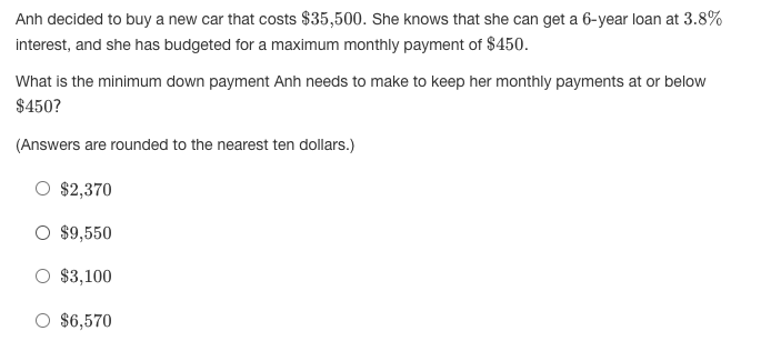 Anh decided to buy a new car that costs $35,500. She knows that she can get a 6-year loan at 3.8%
interest, and she has budgeted for a maximum monthly payment of $450.
What is the minimum down payment Anh needs to make to keep her monthly payments at or below
$450?
(Answers are rounded to the nearest ten dollars.)
$2,370
O $9,550
$3,100
$6,570
