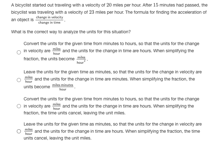 A bicyclist started out traveling with a velocity of 20 miles per hour. After 15 minutes had passed, the
bicyclist was traveling with a velocity of 23 miles per hour. The formula for finding the acceleration of
change in velocity
change in time
an object is
What is the correct way to analyze the units for this situation?
Convert the units for the given time from minutes to hours, so that the units for the change
in velocity are iles and the units for the change in time are hours. When simplifying the
fraction, the units become miles
hour
Leave the units for the given time as minutes, so that the units for the change in velocity are
miles
hour
and the units for the change in time are minutes. When simplifying the fraction, the
units become miles-minutes
hour
Convert the units for the given time from minutes to hours, so that the units for the change
O in velocity are les and the units for the change in time are hours. When simplifying the
fraction, the time units cancel, leaving the unit miles.
Leave the units for the given time as minutes, so that the units for the change in velocity are
miles
and the units for the change in time are hours. When simplifying the fraction, the time
hour
units cancel, leaving the unit miles.
