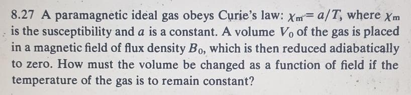 8.27 A paramagnetic ideal gas obeys Curie's law: Xm= a/T, where Xm
is the susceptibility and a is a constant. A volume Vo of the gas is placed
in a magnetic field of flux density Bo, which is then reduced adiabatically
to zero. How must the volume be changed as a function of field if the
temperature of the gas is to remain constant?