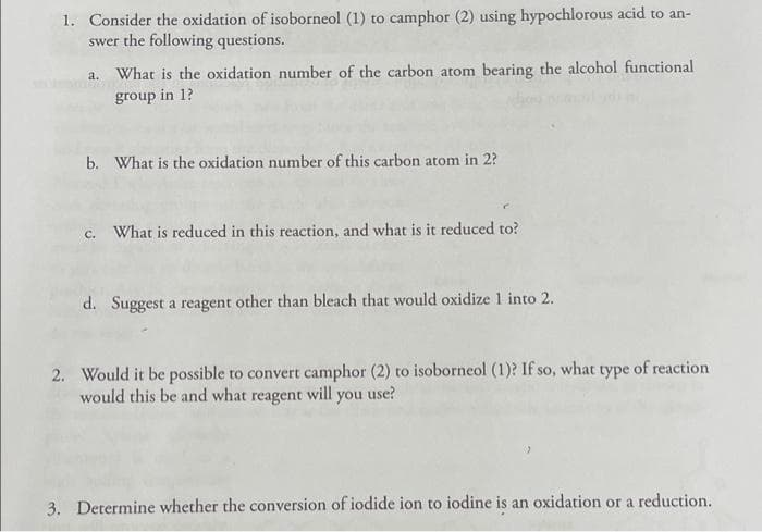 1. Consider the oxidation of isoborneol (1) to camphor (2) using hypochlorous acid to an-
swer the following questions.
a. What is the oxidation number of the carbon atom bearing the alcohol functional
group in 1?
b. What is the oxidation number of this carbon atom in 2?
c. What is reduced in this reaction, and what is it reduced to?
d. Suggest a reagent other than bleach that would oxidize 1 into 2.
2. Would it be possible to convert camphor (2) to isoborneol (1)? If so, what type of reaction
would this be and what reagent will you use?
3. Determine whether the conversion of iodide ion to iodine is an oxidation or a reduction.
