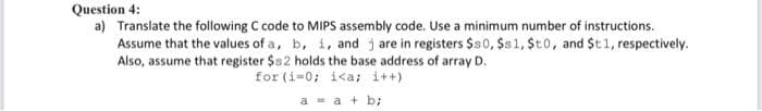 Question 4:
a) Translate the following C code to MIPS assembly code. Use a minimum number of instructions.
Assume that the values of a, b, i, and jare in registers $80, $s 1, $t0, and $t1, respectively.
Also, assume that register $s2 holds the base address of array D.
for (i=0; i<a; i++)
a = a + b;