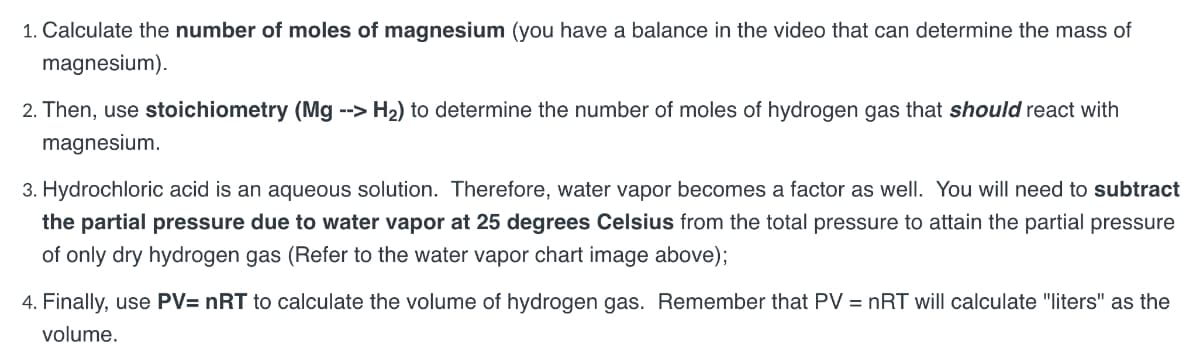 1. Calculate the number of moles of magnesium (you have a balance in the video that can determine the mass of
magnesium).
2. Then, use stoichiometry (Mg --> H₂) to determine the number of moles of hydrogen gas that should react with
magnesium.
3. Hydrochloric acid is an aqueous solution. Therefore, water vapor becomes a factor as well. You will need to subtract
the partial pressure due to water vapor at 25 degrees Celsius from the total pressure to attain the partial pressure
of only dry hydrogen gas (Refer to the water vapor chart image above);
4. Finally, use PV= nRT to calculate the volume of hydrogen gas. Remember that PV = nRT will calculate "liters" as the
volume.