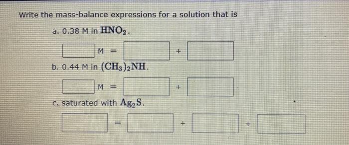 Write the mass-balance expressions for a solution that is
a. 0.38 M in HNO₂.
M=
b. 0.44 M in (CH3)2NH.
M=
c. saturated with Ag₂ S.
=
+
+
+
+