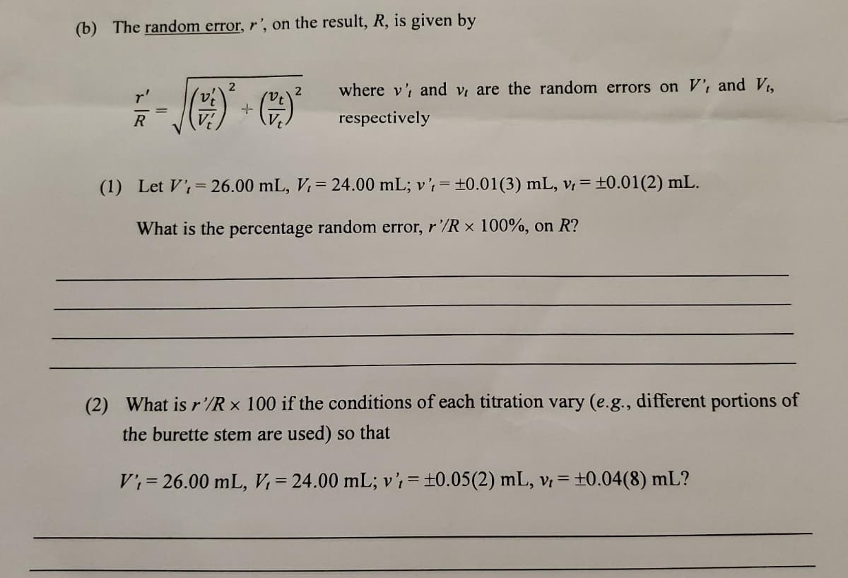 (b) The random error, r', on the result, R, is given by
F = √()*² + ( )²
R
where v', and v, are the random errors on V', and Vt,
respectively
(1) Let V=26.00 mL, V = 24.00 mL; v' = ±0.01 (3) mL, vt = ±0.01 (2) mL.
What is the percentage random error, r'/R x 100%, on R?
(2) What is r'/Rx 100 if the conditions of each titration vary (e.g., different portions of
the burette stem are used) so that
V₁= 26.00 mL, V₁ = 24.00 mL; v' = ±0.05(2) mL, vt = ±0.04(8) mL?