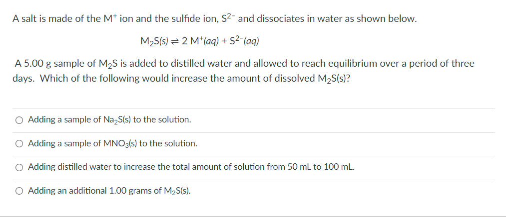 A salt is made of the M* ion and the sulfide ion, S2- and dissociates in water as shown below.
M₂S(s) 2 M+ (aq) + S²-(aq)
A 5.00 g sample of M₂S is added to distilled water and allowed to reach equilibrium over a period of three
days. Which of the following would increase the amount of dissolved M₂S(s)?
O Adding a sample of Na₂S(s) to the solution.
O Adding a sample of MNO3(s) to the solution.
O Adding distilled water to increase the total amount of solution from 50 mL to 100 mL.
O Adding an additional 1.00 grams of M₂S(s).