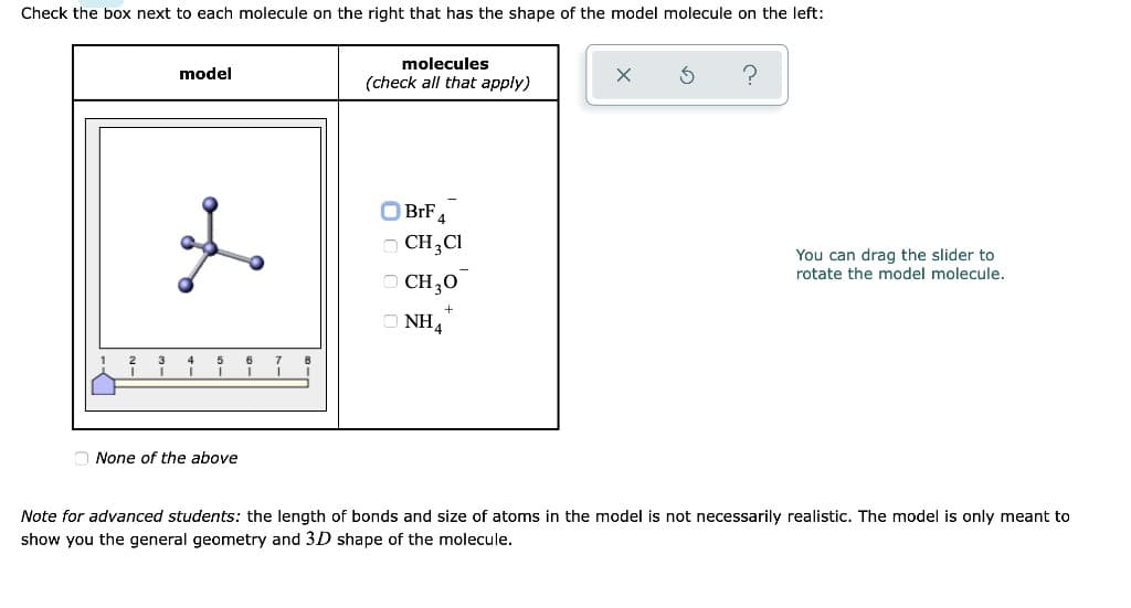 Check the box next to each molecule on the right that has the shape of the model molecule on the left:
model
geo
1
3
4
5
6
7
None of the above
molecules
(check all that apply)
?
BrF4
CH,CI
You can drag the slider to
rotate the model molecule.
CH3O
NH4
Note for advanced students: the length of bonds and size of atoms in the model is not necessarily realistic. The model is only meant to
show you the general geometry and 3D shape of the molecule.